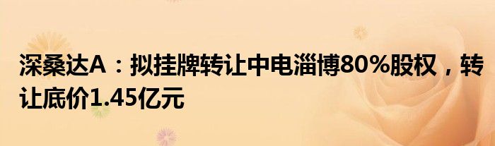 深桑达A：拟挂牌转让中电淄博80%股权，转让底价1.45亿元